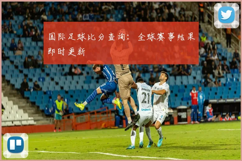 国际足球比分查询:全球赛事结果即时更新