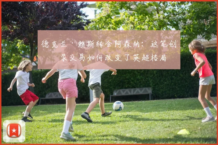 德克兰·赖斯转会阿森纳：这笔创纪录交易如何改变了英超格局