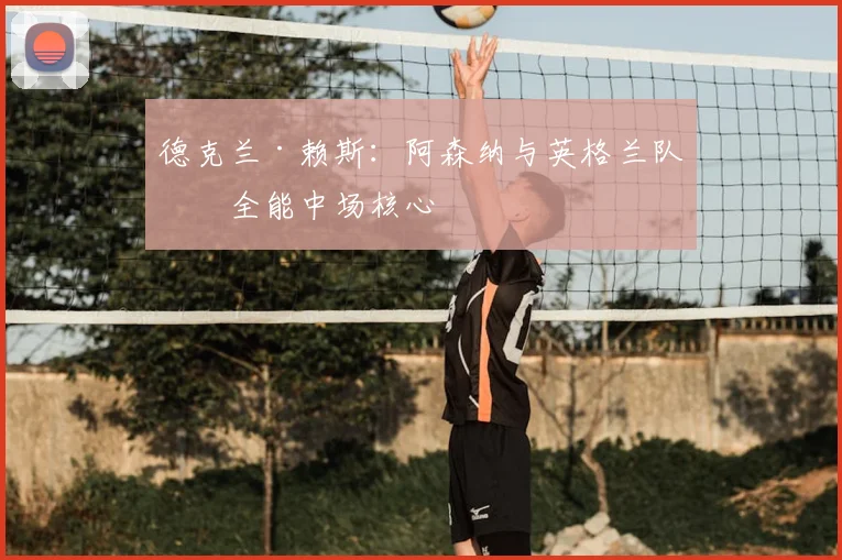 德克兰·赖斯：阿森纳与英格兰队的全能中场核心