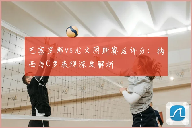 巴塞罗那vs尤文图斯赛后评分：梅西与C罗表现深度解析