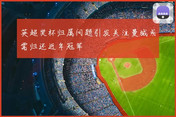 英超奖杯归属问题引发关注曼城或需归还近年冠军