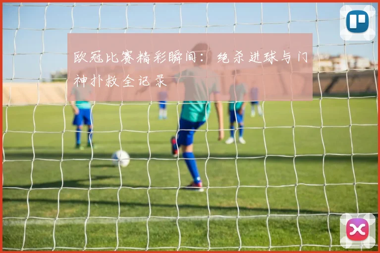 欧冠比赛精彩瞬间：绝杀进球与门神扑救全记录