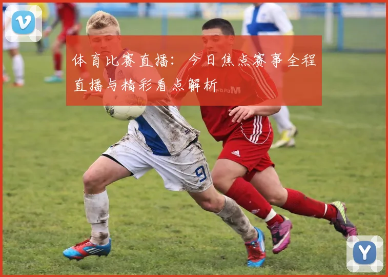 体育比赛直播：今日焦点赛事全程直播与精彩看点解析