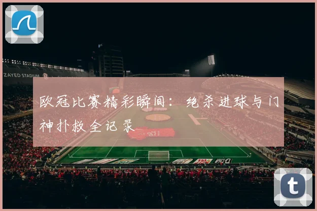 欧冠比赛精彩瞬间：绝杀进球与门神扑救全记录