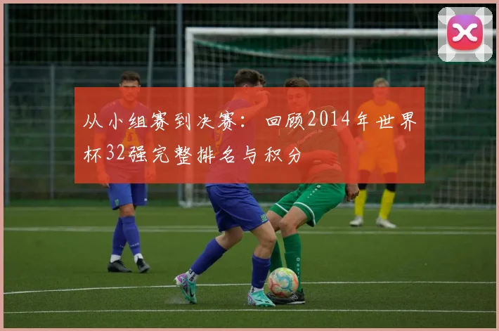 从小组赛到决赛：回顾2014年世界杯32强完整排名与积分