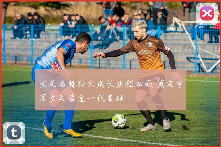 女足名将孙文成长历程回顾 奠定中国女足黄金一代基础