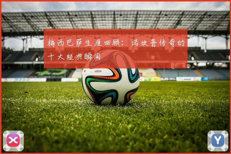 梅西巴萨生涯回顾：诺坎普传奇的十大经典瞬间