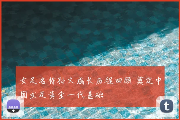女足名将孙文成长历程回顾 奠定中国女足黄金一代基础