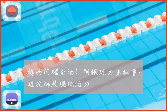 梅西闪耀全场！阿根廷力克秘鲁，进攻端展现统治力