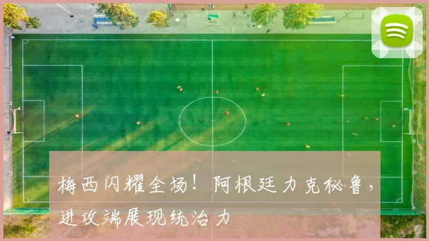 梅西闪耀全场！阿根廷力克秘鲁，进攻端展现统治力