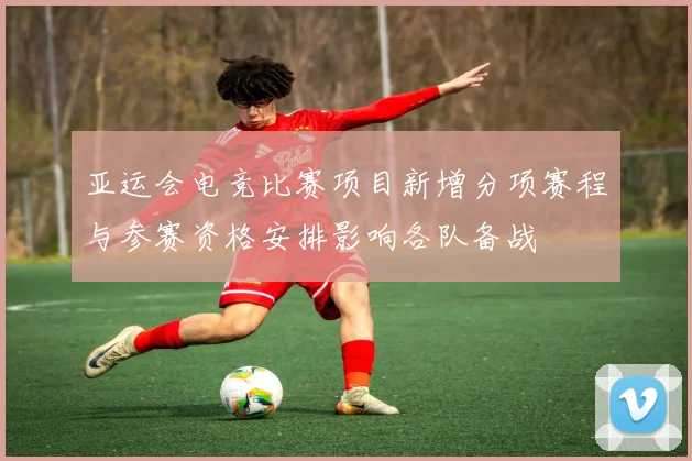 亚运会电竞比赛项目新增分项赛程与参赛资格安排影响各队备战