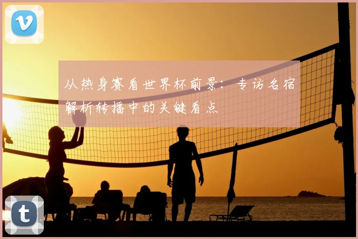 从热身赛看世界杯前景:专访名宿解析转播中的关键看点