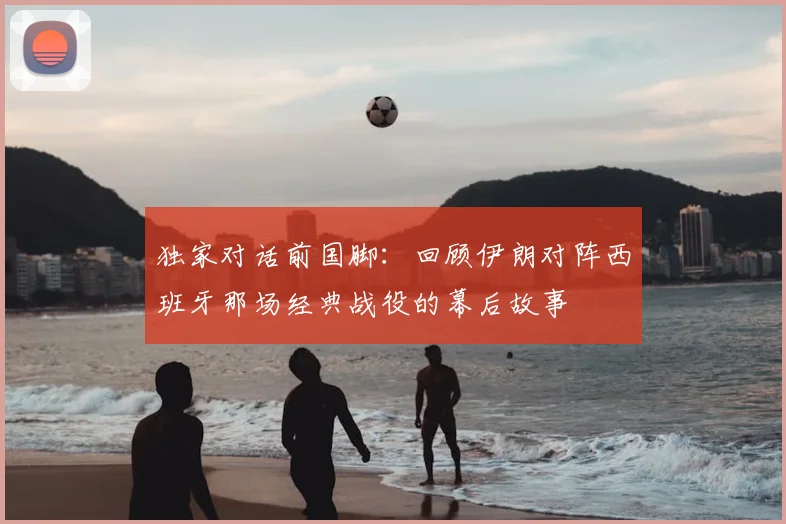独家对话前国脚:回顾伊朗对阵西班牙那场经典战役的幕后故事