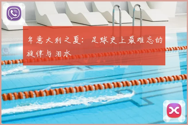 年意大利之夏：足球史上最难忘的旋律与泪水