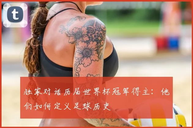 独家对话历届世界杯冠军得主:他们如何定义足球历史