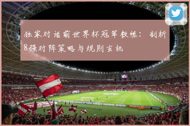 独家对话前世界杯冠军教练：剖析8强对阵策略与规则玄机