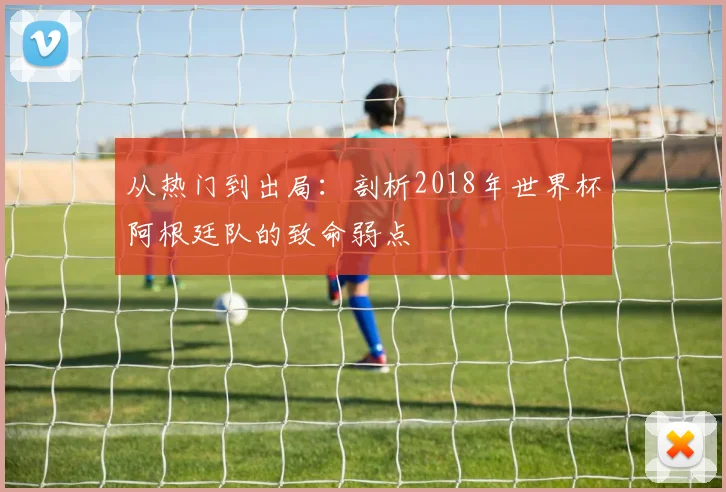 从热门到出局：剖析2018年世界杯阿根廷队的致命弱点