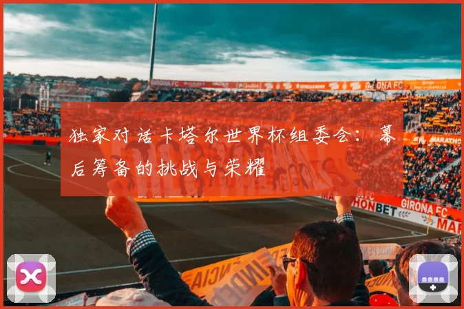 独家对话卡塔尔世界杯组委会：幕后筹备的挑战与荣耀