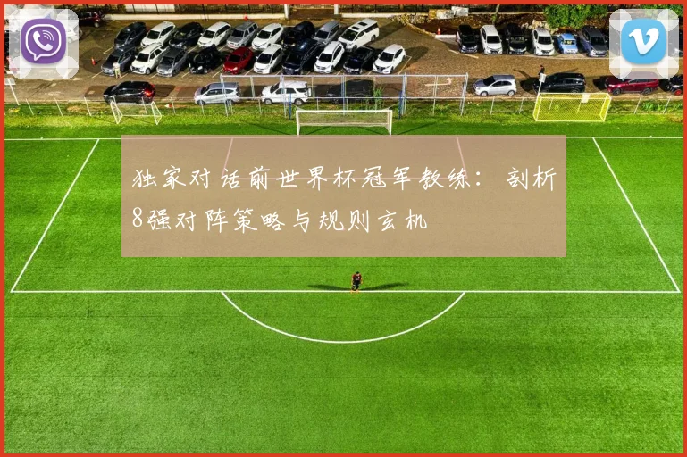 独家对话前世界杯冠军教练：剖析8强对阵策略与规则玄机