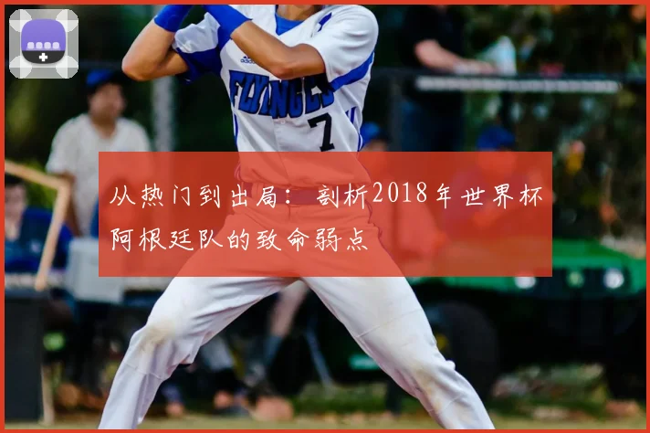 从热门到出局:剖析2018年世界杯阿根廷队的致命弱点