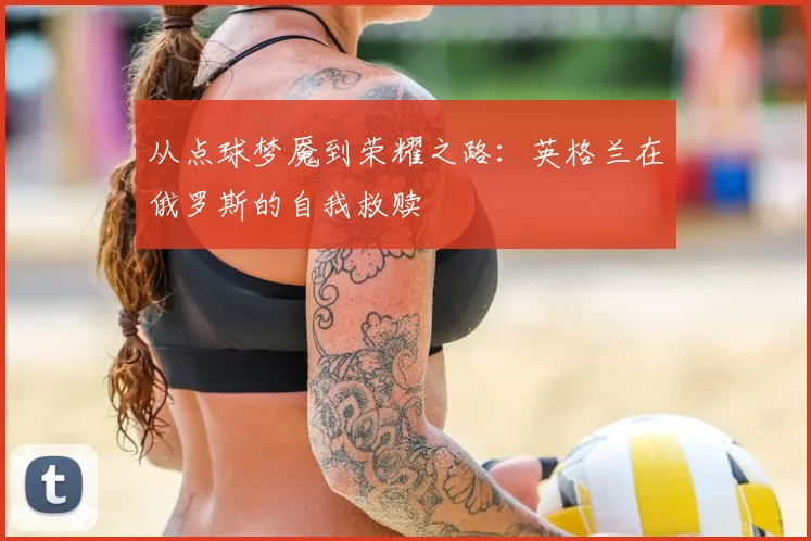 从点球梦魇到荣耀之路:英格兰在俄罗斯的自我救赎