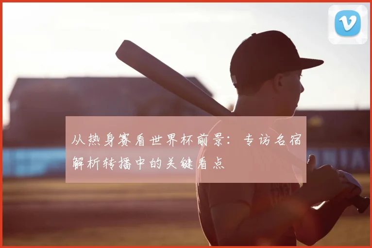 从热身赛看世界杯前景：专访名宿解析转播中的关键看点